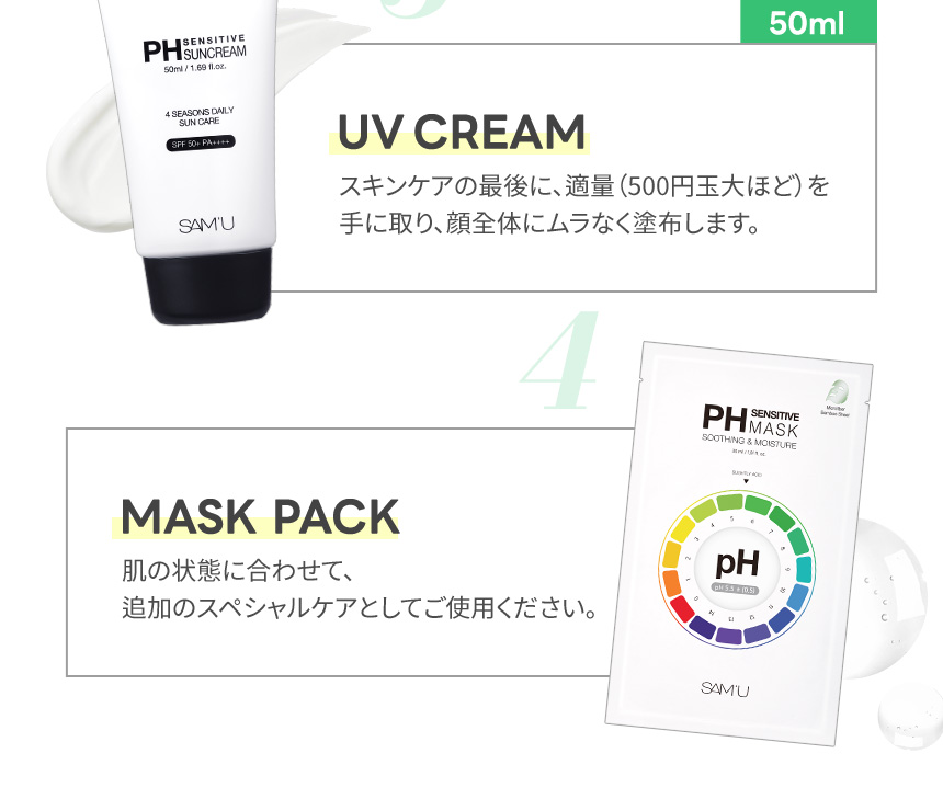 UV CREAM スキンケアの最後に、適量（500円玉大ほど）を手に取り、顔全体にムラなく塗布します。MASK PACK 肌の状態に合わせて、追加のスペシャルケアとしてご使用ください。