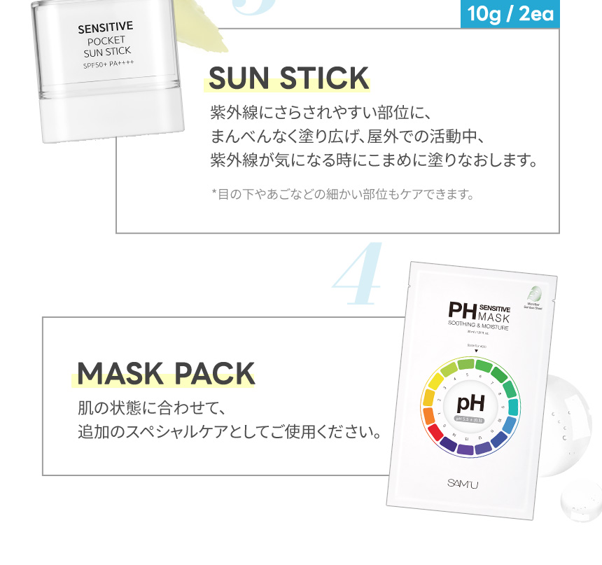SUN STICK 紫外線にさらされやすい部位に、まんべんなく塗り広げ、屋外での活動中、紫外線が気になる時にこまめに塗りなおします。MASK PACK 肌の状態に合わせて、追加のスペシャルケアとしてご使用ください。