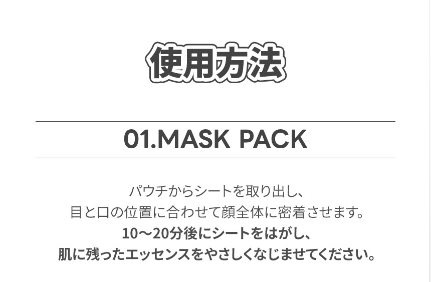 使用方法 01.MASK PACK パウチからシートを取り出し、目と口の位置に合わせて顔全体に密着させます。10〜20分後にシートをはがし、肌に残ったエッセンスをやさしくなじませてください。