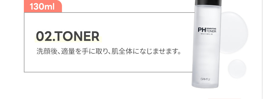 02.TONER 02.TONER洗顔後、適量を手に取り、肌全体になじませます。