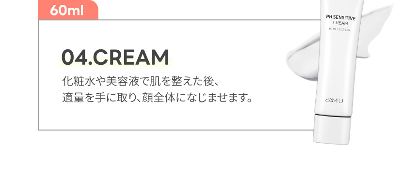 04.CREAM 化粧水や美容液で肌を整えた後、
適量を手に取り、顔全体になじませます。